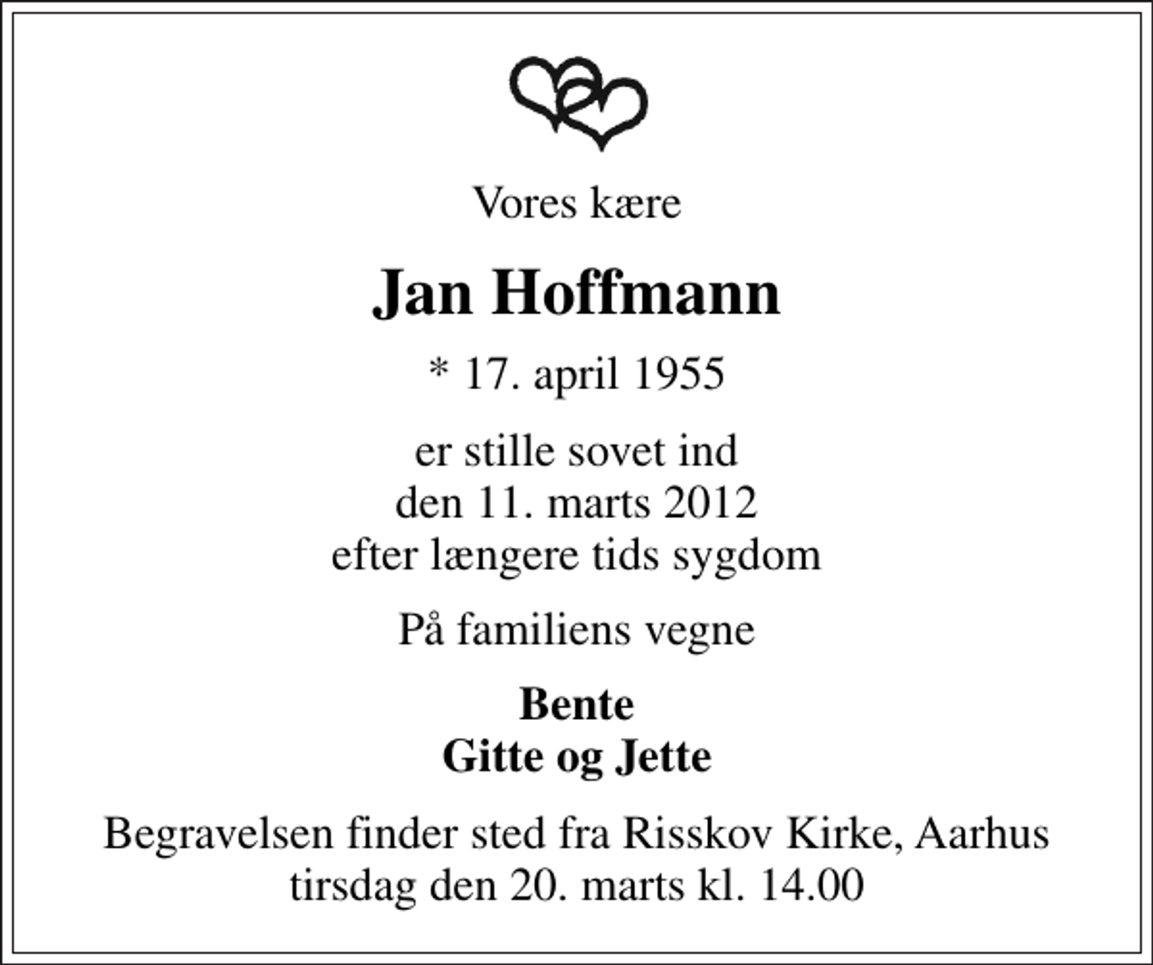 <p>Vores kære<br />Jan Hoffmann<br />* 17. april 1955<br />er stille sovet ind den 11. marts 2012 efter længere tids sygdom<br />På familiens vegne<br />Bente Gitte og Jette<br />Begravelsen finder sted fra Risskov Kirke, Aarhus tirsdag den 20. marts kl. 14.00</p>