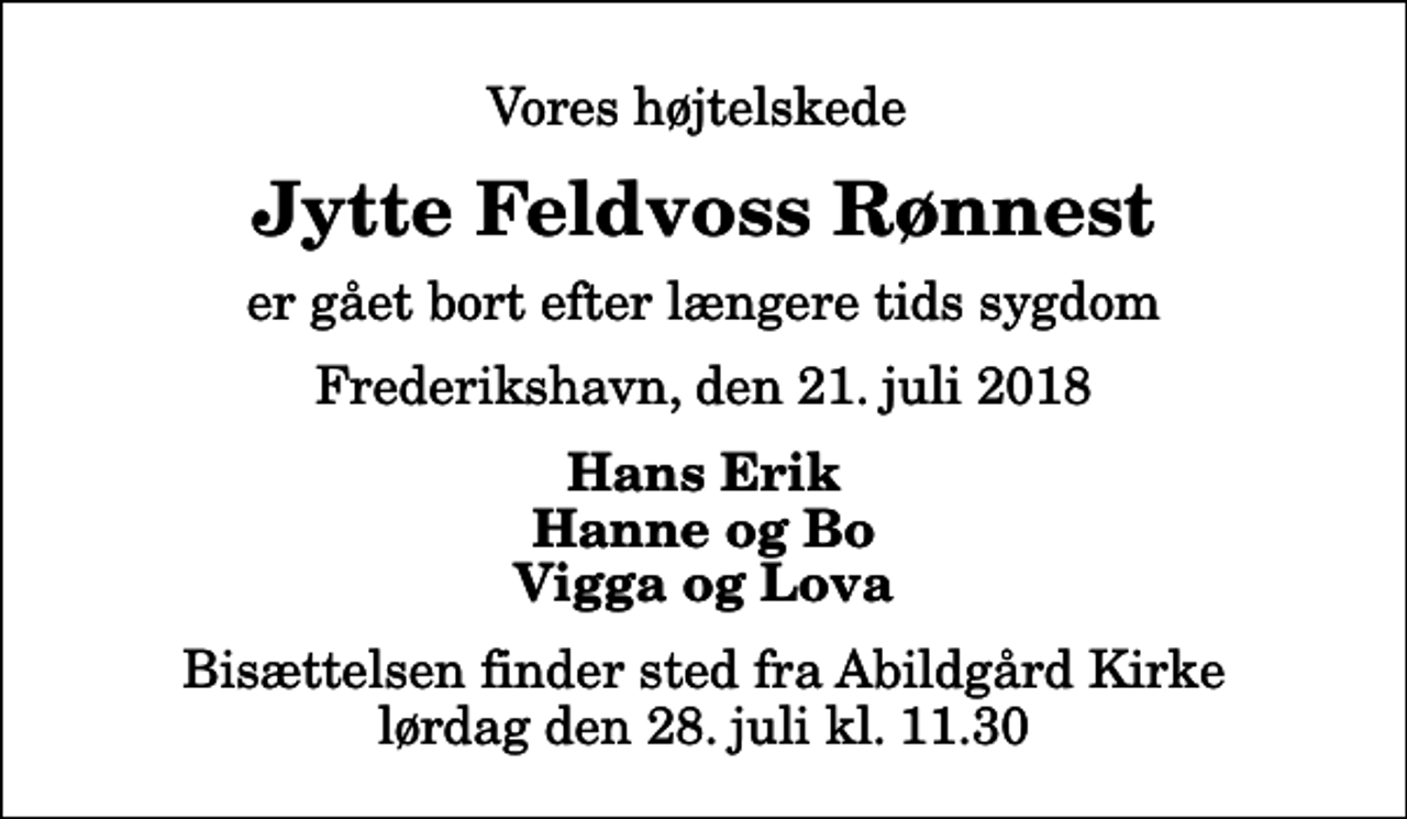 <p>Vores højtelskede<br />Jytte Feldvoss Rønnest<br />er gået bort efter længere tids sygdom<br />Frederikshavn, den 21. juli 2018<br />Hans Erik Hanne og Bo Vigga og Lova<br />Bisættelsen finder sted fra Abildgård Kirke lørdag den 28. juli kl. 11.30</p>