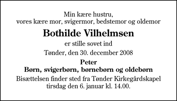 <p>Min kære hustru, vores kære mor, svigermor, bedstemor og oldemor<br />Bothilde Vilhelmsen<br />er stille sovet ind<br />Tønder, den 30. december 2008<br />Peter Børn, svigerbørn, børnebørn og oldebørn<br />Bisættelsen finder sted fra Tønder Kirkegårdskapel tirsdag den 6. januar kl. 14.00</p>