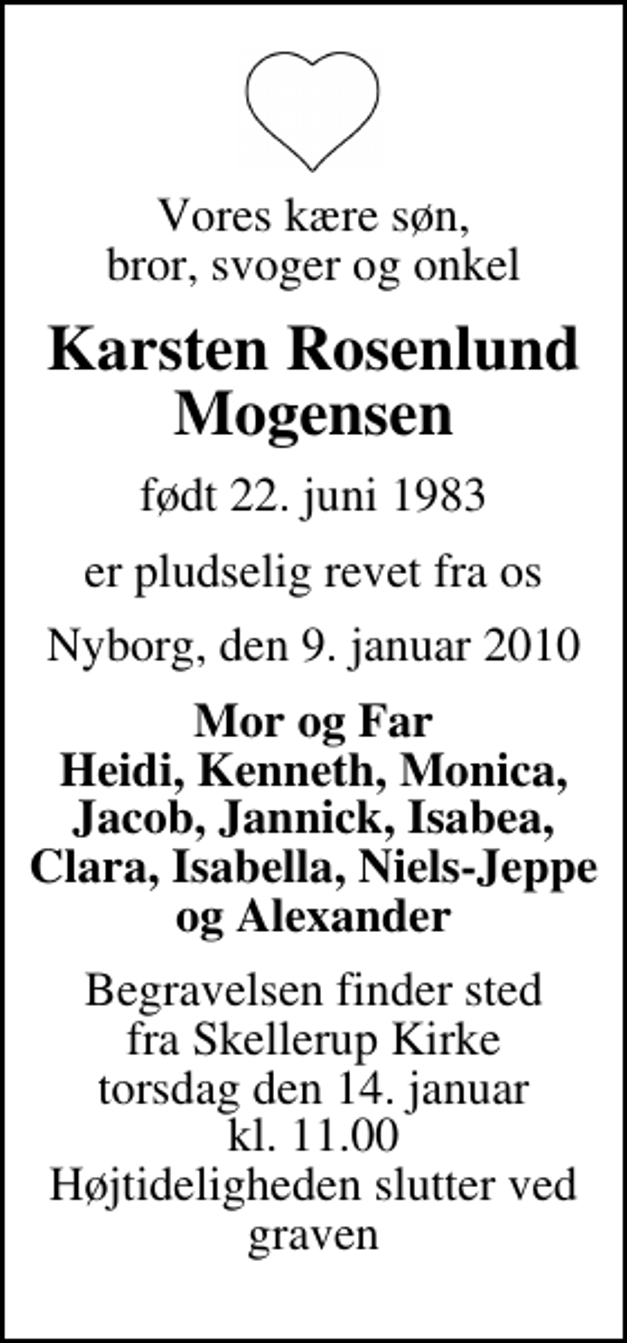 <p>Vores kære søn, bror, svoger og onkel<br />Karsten Rosenlund Mogensen<br />født 22. juni 1983<br />er pludselig revet fra os<br />Nyborg, den 9. januar 2010<br />Mor og Far Heidi, Kenneth, Monica, Jacob, Jannick, Isabea, Clara, Isabella, Niels-Jeppe og Alexander<br />Begravelsen finder sted fra Skellerup Kirke torsdag den 14. januar kl. 11.00 Højtideligheden slutter ved graven</p>
