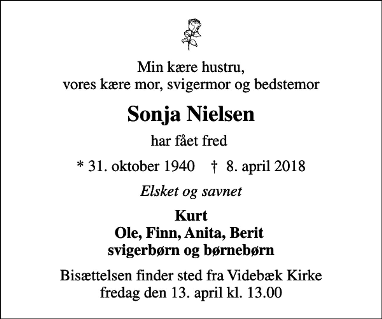 <p>Min kære hustru, vores kære mor, svigermor og bedstemor<br />Sonja Nielsen<br />har fået fred<br />* 31. oktober 1940 ✝ 8. april 2018<br />Elsket og savnet<br />Kurt Ole, Finn, Anita, Berit svigerbørn og børnebørn<br />Bisættelsen finder sted fra Videbæk Kirke fredag den 13. april kl. 13.00</p>