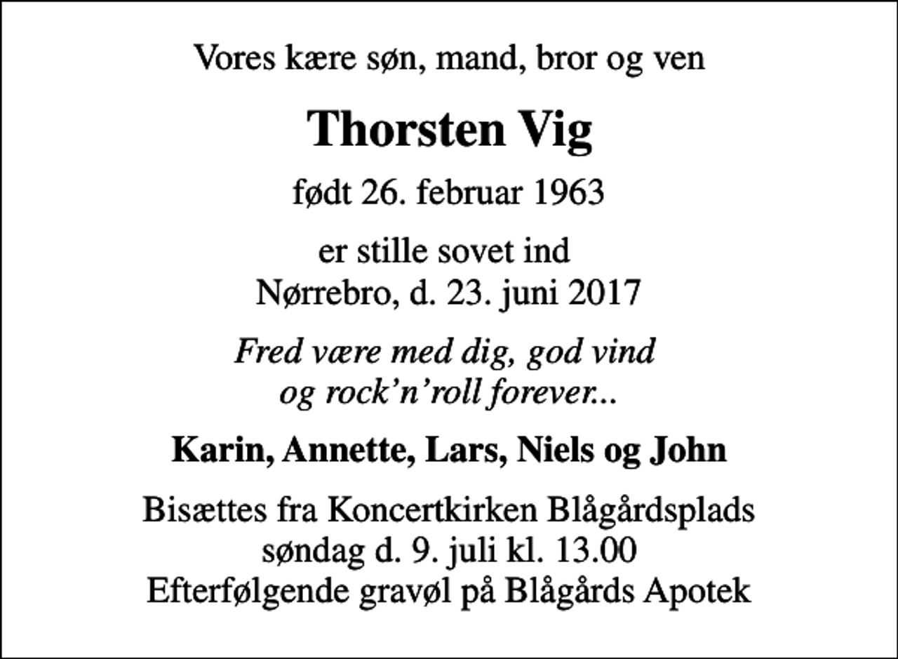 <p>Vores kære søn, mand, bror og ven<br />Thorsten Vig<br />født 26. februar 1963<br />er stille sovet ind Nørrebro, d. 23. juni 2017<br />Fred være med dig, god vind og rocknroll forever...<br />Karin, Annette, Lars, Niels og John<br />Bisættes fra Koncertkirken Blågårdsplads søndag d. 9. juli kl. 13.00 Efterfølgende gravøl på Blågårds Apotek</p>