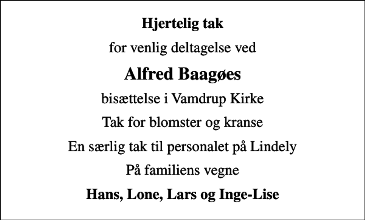 <p>Hjertelig tak<br />for venlig deltagelse ved<br />Alfred Baagøes<br />bisættelse i Vamdrup Kirke<br />Tak for blomster og kranse<br />En særlig tak til personalet på Lindely<br />På familiens vegne<br />Hans, Lone, Lars og Inge-Lise</p>
