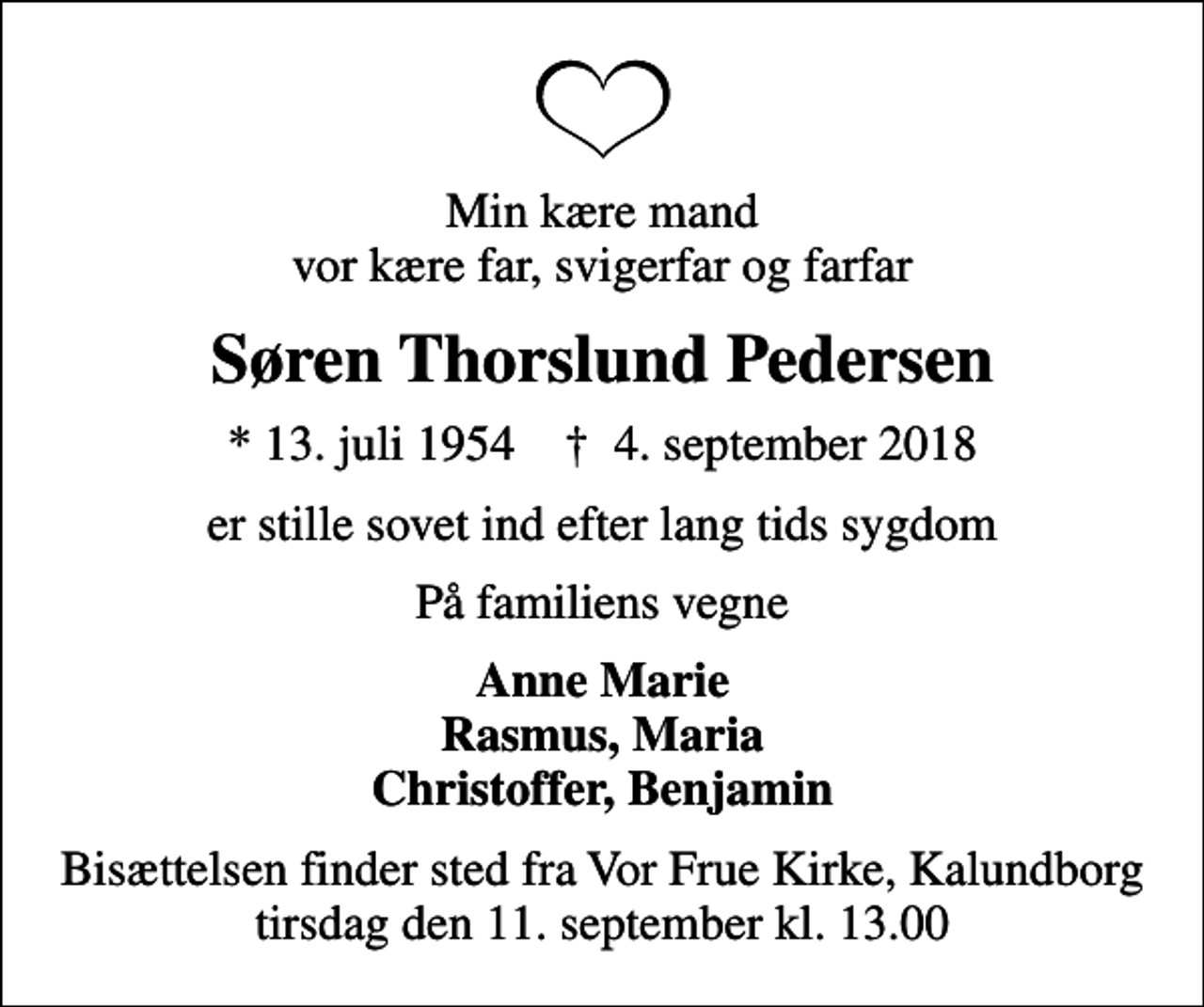 <p>Min kære mand vor kære far, svigerfar og farfar<br />Søren Thorslund Pedersen<br />* 13. juli 1954 ✝ 4. september 2018<br />er stille sovet ind efter lang tids sygdom<br />På familiens vegne<br />Anne Marie Rasmus, Maria Christoffer, Benjamin<br />Bisættelsen finder sted fra Vor Frue Kirke, Kalundborg tirsdag den 11. september kl. 13.00</p>