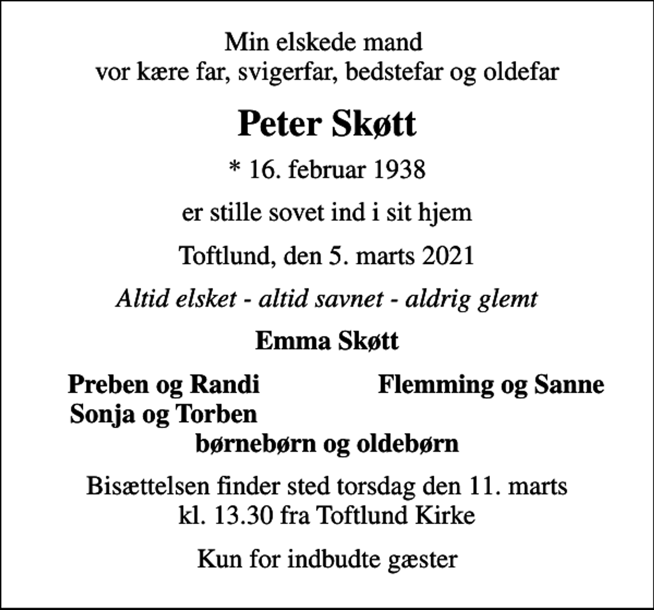 <p>Min elskede mand vor kære far, svigerfar, bedstefar og oldefar<br />Peter Skøtt<br />* 16. februar 1938<br />er stille sovet ind i sit hjem<br />Toftlund, den 5. marts 2021<br />Altid elsket - altid savnet - aldrig glemt<br />Emma Skøtt<br />Preben og Randi<br />Flemming og Sanne<br />Sonja og Torben<br />Bisættelsen finder sted torsdag den 11. marts kl. 13.30 fra Toftlund Kirke<br />Kun for indbudte gæster</p>