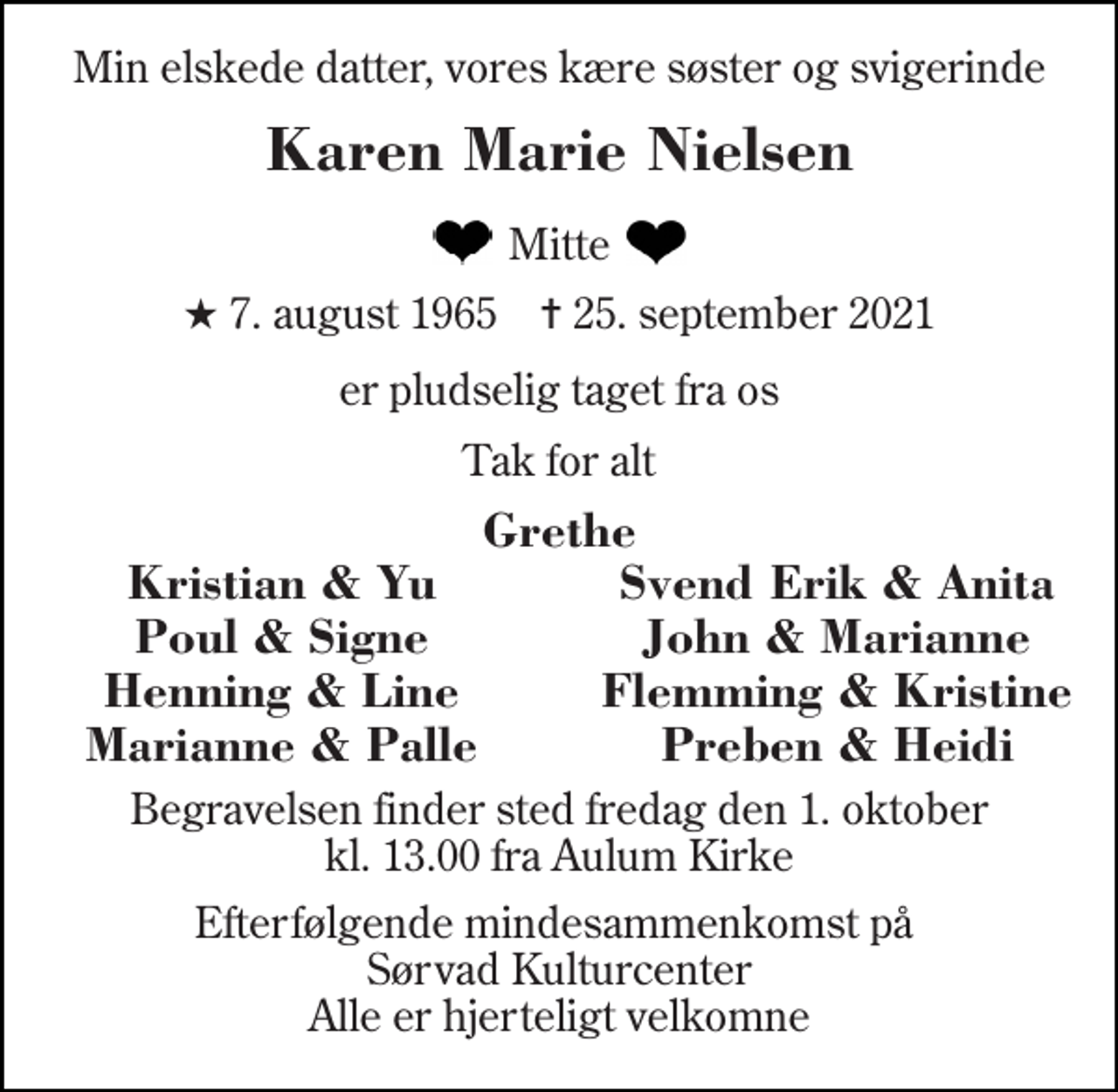 <p>Min elskede datter, vores kære søster og svigerinde<br />Karen Marie Nielsen<br />Mitte<br />★ 7. august 1965 ✝ 25. september 2021<br />er pludselig taget fra os<br />Tak for alt<br />Grethe<br />Kristian &amp; Yu<br />Svend Erik &amp; Anita<br />Poul &amp; Signe<br />John &amp; Marianne<br />Henning &amp; Line<br />Flemming &amp; Kristine<br />Marianne &amp; Palle<br />Preben &amp; Heidi<br />Begravelsen finder sted fredag den 1. oktober kl. 13.00 fra Aulum Kirke<br />Efterfølgende mindesammenkomst på Sørvad Kulturcenter Alle er hjerteligt velkomne</p>