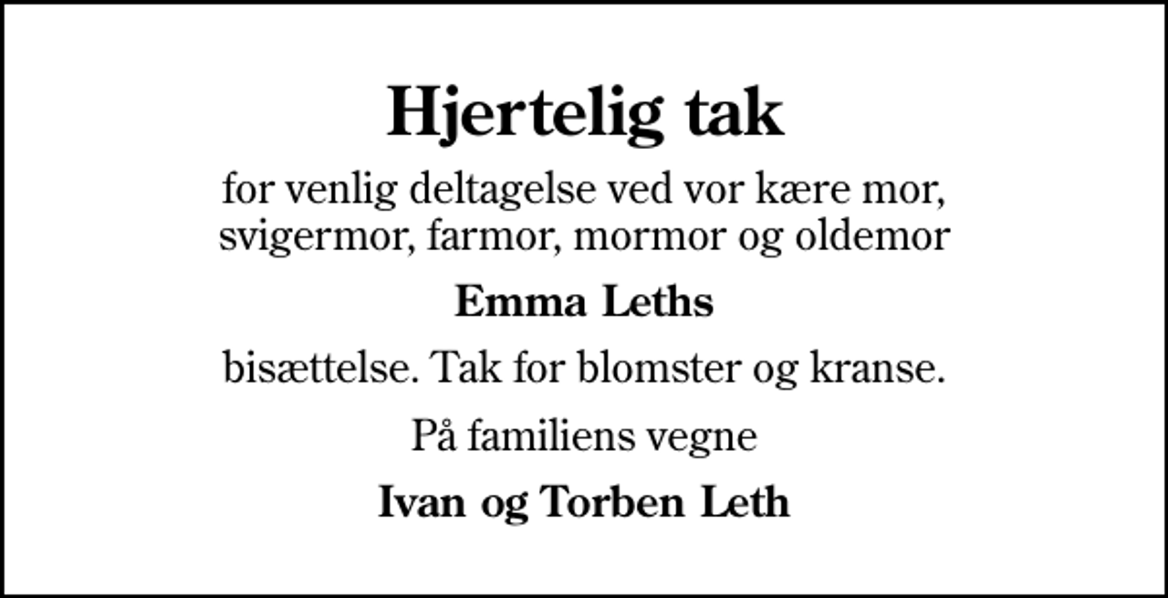 <p>Hjertelig tak<br />for venlig deltagelse ved vor kære mor, svigermor, farmor, mormor og oldemor<br />Emma Leths<br />bisættelse. Tak for blomster og kranse.<br />På familiens vegne<br />Ivan og Torben Leth</p>