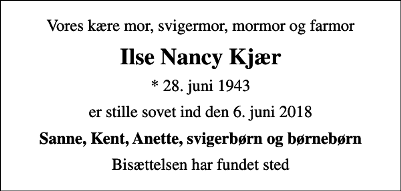 <p>Vores kære mor, svigermor, mormor og farmor<br />Ilse Nancy Kjær<br />* 28. juni 1943<br />er stille sovet ind den 6. juni 2018<br />Sanne, Kent, Anette, svigerbørn og børnebørn<br />Bisættelsen har fundet sted</p>