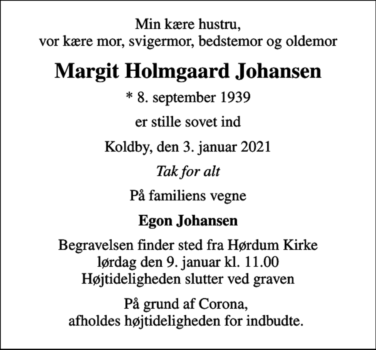 <p>Min kære hustru, vor kære mor, svigermor, bedstemor og oldemor<br />Margit Holmgaard Johansen<br />* 8. september 1939<br />er stille sovet ind<br />Koldby, den 3. januar 2021<br />Tak for alt<br />På familiens vegne<br />Egon Johansen<br />Begravelsen finder sted fra Hørdum Kirke lørdag den 9. januar kl. 11.00 Højtideligheden slutter ved graven<br />På grund af Corona, afholdes højtideligheden for indbudte.</p>