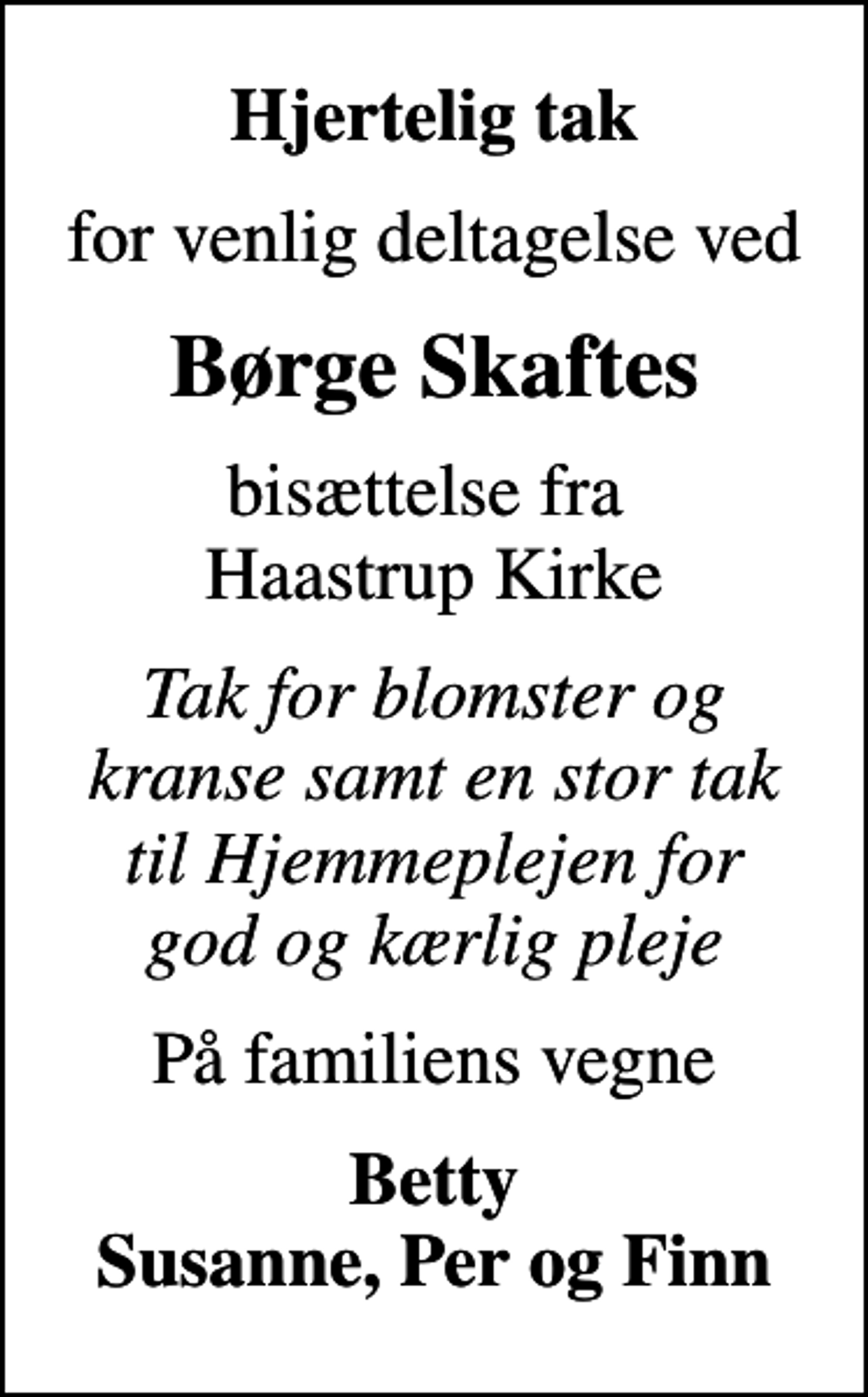 <p>Hjertelig tak<br />for venlig deltagelse ved<br />Børge Skaftes<br />bisættelse fra Haastrup Kirke<br />Tak for blomster og kranse samt en stor tak til Hjemmeplejen for god og kærlig pleje<br />På familiens vegne<br />Betty Susanne, Per og Finn</p>