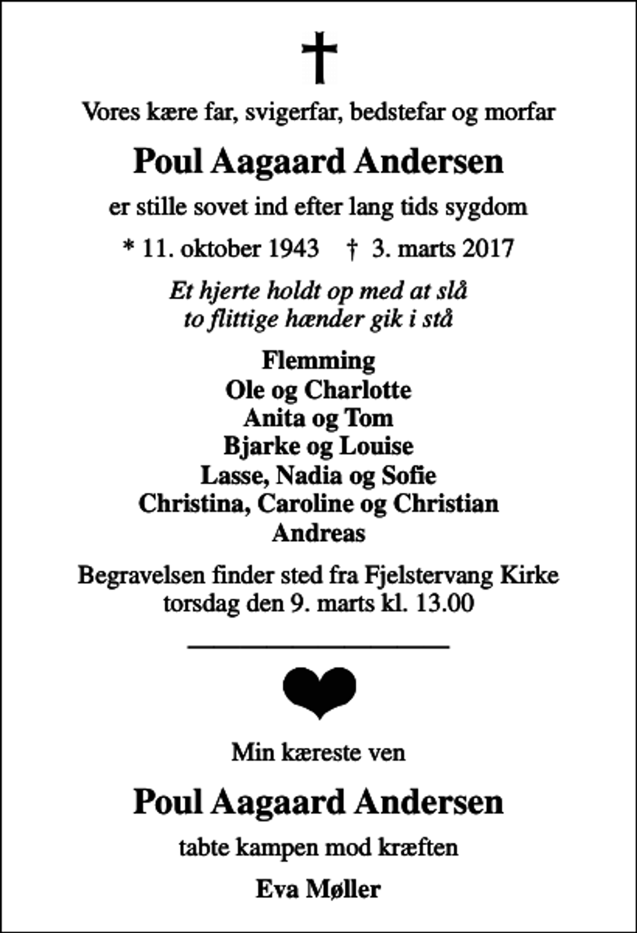 <p>Vores kære far, svigerfar, bedstefar og morfar<br />Poul Aagaard Andersen<br />er stille sovet ind efter lang tids sygdom<br />* 11. oktober 1943 ✝ 3. marts 2017<br />Et hjerte holdt op med at slå to flittige hænder gik i stå<br />Flemming Ole og Charlotte Anita og Tom Bjarke og Louise Lasse, Nadia og Sofie Christina, Caroline og Christian Andreas<br />Begravelsen finder sted fra Fjelstervang Kirke torsdag den 9. marts kl. 13.00<br />Min kæreste ven<br />Poul Aagaard Andersen<br />tabte kampen mod kræften<br />Eva Møller</p>