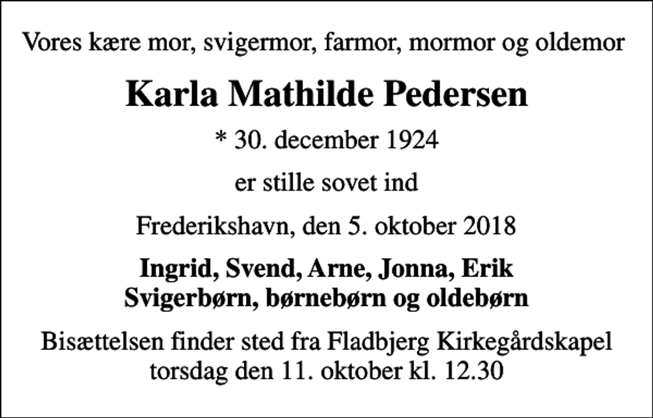 <p>Vores kære mor, svigermor, farmor, mormor og oldemor<br />Karla Mathilde Pedersen<br />* 30. december 1924<br />er stille sovet ind<br />Frederikshavn, den 5. oktober 2018<br />Ingrid, Svend, Arne, Jonna, Erik Svigerbørn, børnebørn og oldebørn<br />Bisættelsen finder sted fra Fladbjerg Kirkegårdskapel torsdag den 11. oktober kl. 12.30</p>