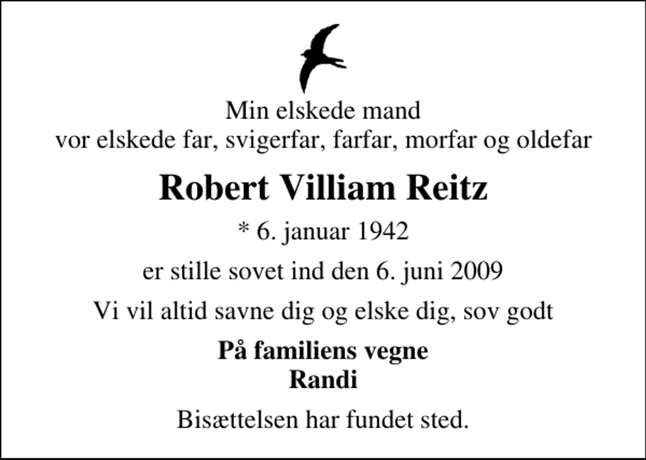 <p>Min elskede mand vor elskede far, svigerfar, farfar, morfar og oldefar<br />Robert Villiam Reitz<br />* 6. januar 1942<br />er stille sovet ind den 6. juni 2009<br />Vi vil altid savne dig og elske dig, sov godt<br />På familiens vegne Randi<br />Bisættelsen har fundet sted.</p>