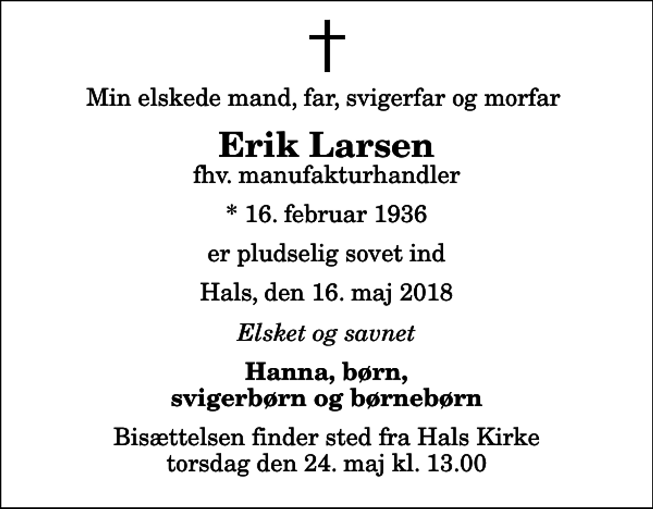 <p>Min elskede mand, far, svigerfar og morfar<br />Erik Larsen<br />fhv. manufakturhandler<br />* 16. februar 1936<br />er pludselig sovet ind<br />Hals, den 16. maj 2018<br />Elsket og savnet<br />Hanna, børn, svigerbørn og børnebørn<br />Bisættelsen finder sted fra Hals Kirke torsdag den 24. maj kl. 13.00</p>