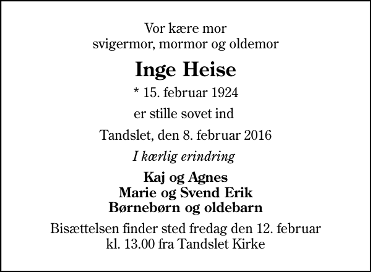 <p>Vor kære mor svigermor, mormor og oldemor<br />Inge Heise<br />* 15. februar 1924<br />er stille sovet ind<br />Tandslet, den 8. februar 2016<br />I kærlig erindring<br />Kaj og Agnes Marie og Svend Erik Børnebørn og oldebarn<br />Bisættelsen finder sted fredag den 12. februar kl. 13.00 fra Tandslet Kirke</p>