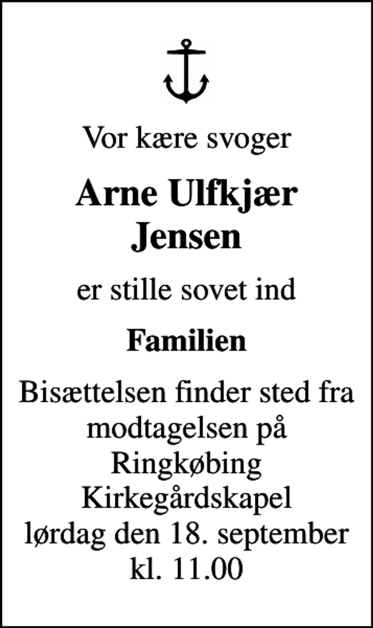 <p>Vor kære svoger<br />Arne Ulfkjær Jensen<br />er stille sovet ind<br />Familien<br />Bisættelsen finder sted fra modtagelsen på Ringkøbing Kirkegårdskapel lørdag den 18. september kl. 11.00</p>