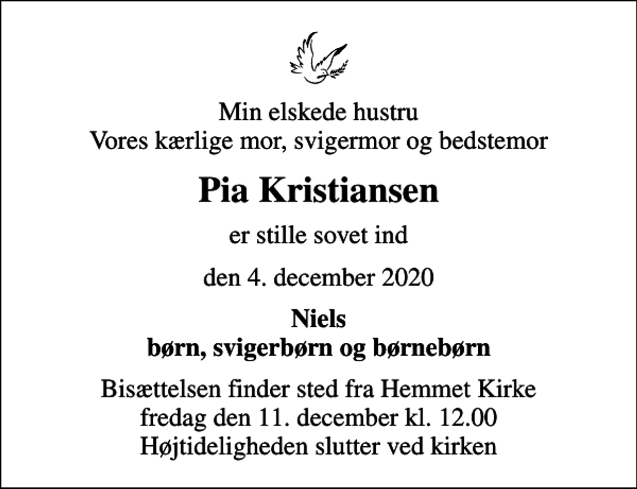 <p>Min elskede hustru Vores kærlige mor, svigermor og bedstemor<br />Pia Kristiansen<br />er stille sovet ind<br />den 4. december 2020<br />Niels børn, svigerbørn og børnebørn<br />Bisættelsen finder sted fra Hemmet Kirke fredag den 11. december kl. 12.00 Højtideligheden slutter ved kirken</p>