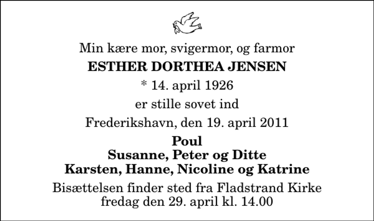 <p>Min kære mor, svigermor, og farmor<br />Esther Dorthea Jensen<br />* 14. april 1926<br />er stille sovet ind<br />Frederikshavn, den 19. april 2011<br />Poul Susanne, Peter og Ditte Karsten, Hanne, Nicoline og Katrine<br />Bisættelsen finder sted fra Fladstrand Kirke fredag den 29. april kl. 14.00</p>