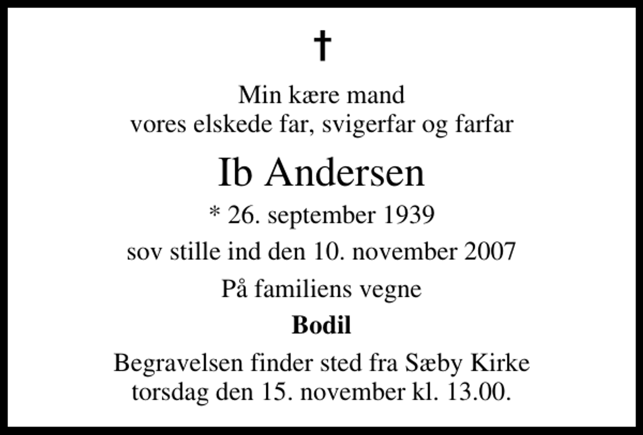 <p>Min kære mand vores elskede far, svigerfar og farfar<br />Ib Andersen<br />* 26. september 1939<br />sov stille ind den 10. november 2007<br />På familiens vegne<br />Bodil<br />Begravelsen finder sted fra Sæby Kirke torsdag den 15. november kl. 13.00</p>
