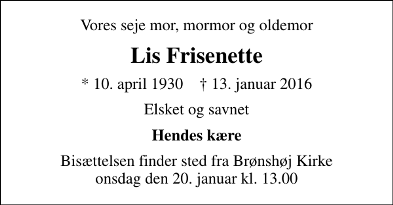 <p>Vores seje mor, mormor og oldemor<br />Lis Frisenette<br />* 10. april 1930 ✝ 13. januar 2016<br />Elsket og savnet<br />Hendes kære<br />Bisættelsen finder sted fra Brønshøj Kirke onsdag den 20. januar kl. 13.00</p>