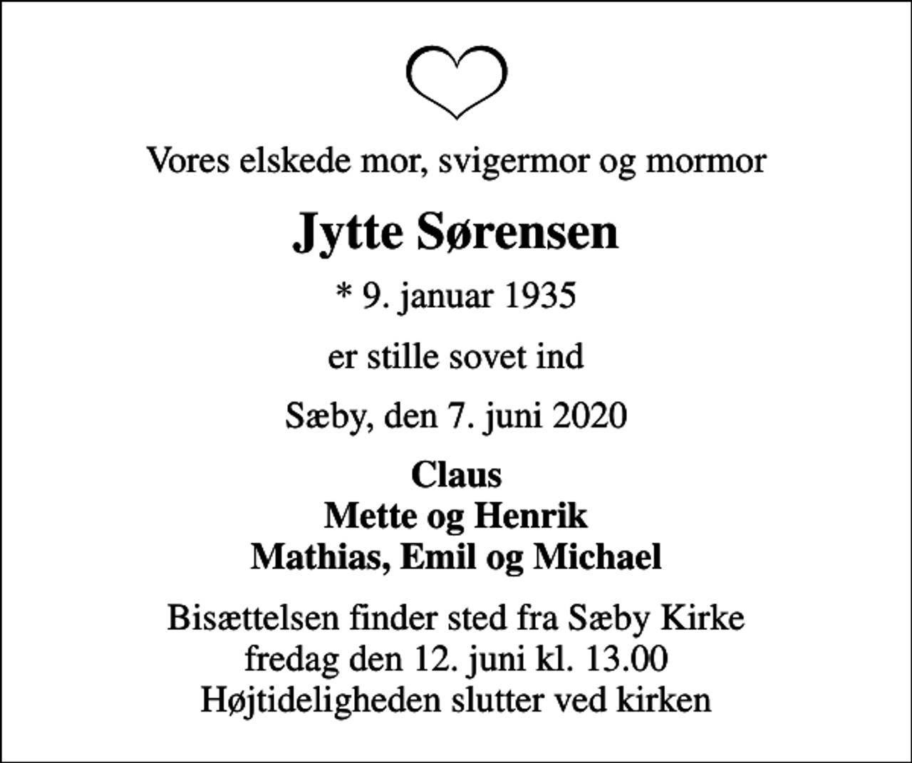 <p>Vores elskede mor, svigermor og mormor<br />Jytte Sørensen<br />* 9. januar 1935<br />er stille sovet ind<br />Sæby, den 7. juni 2020<br />Claus Mette og Henrik Mathias, Emil og Michael<br />Bisættelsen finder sted fra Sæby Kirke fredag den 12. juni kl. 13.00 Højtideligheden slutter ved kirken</p>