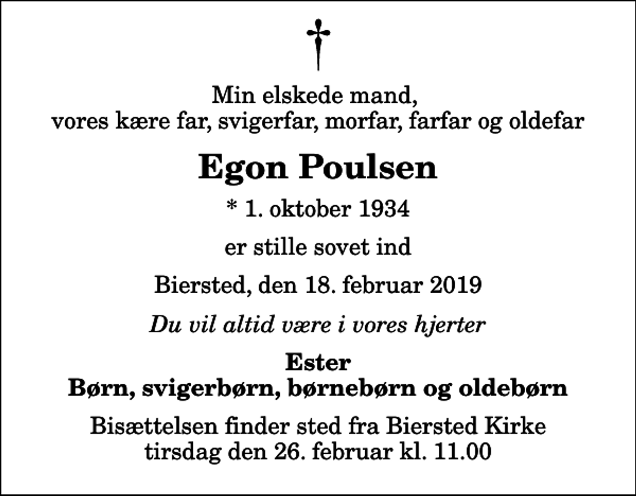 <p>Min elskede mand, vores kære far, svigerfar, morfar, farfar og oldefar<br />Egon Poulsen<br />* 1. oktober 1934<br />er stille sovet ind<br />Biersted, den 18. februar 2019<br />Du vil altid være i vores hjerter<br />Ester Børn, svigerbørn, børnebørn og oldebørn<br />Bisættelsen finder sted fra Biersted Kirke tirsdag den 26. februar kl. 11.00</p>