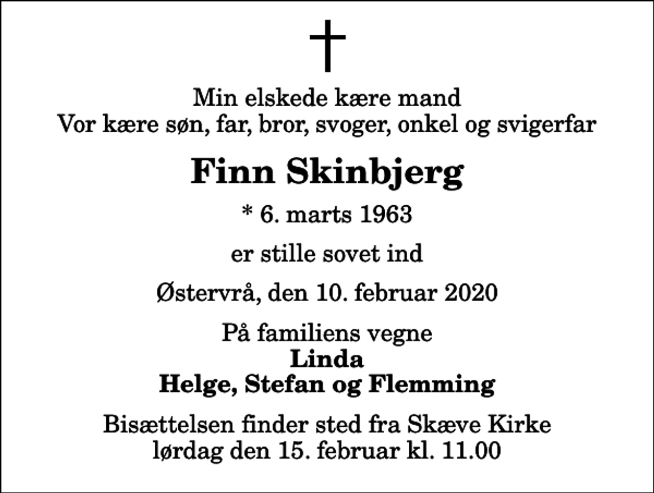<p>Min elskede kære mand Vor kære søn, far, bror, svoger, onkel og svigerfar<br />Finn Skinbjerg<br />* 6. marts 1963<br />er stille sovet ind<br />Østervrå, den 10. februar 2020<br />På familiens vegne<br />Linda Helge, Stefan og Flemming<br />Bisættelsen finder sted fra Skæve Kirke lørdag den 15. februar kl. 11.00</p>