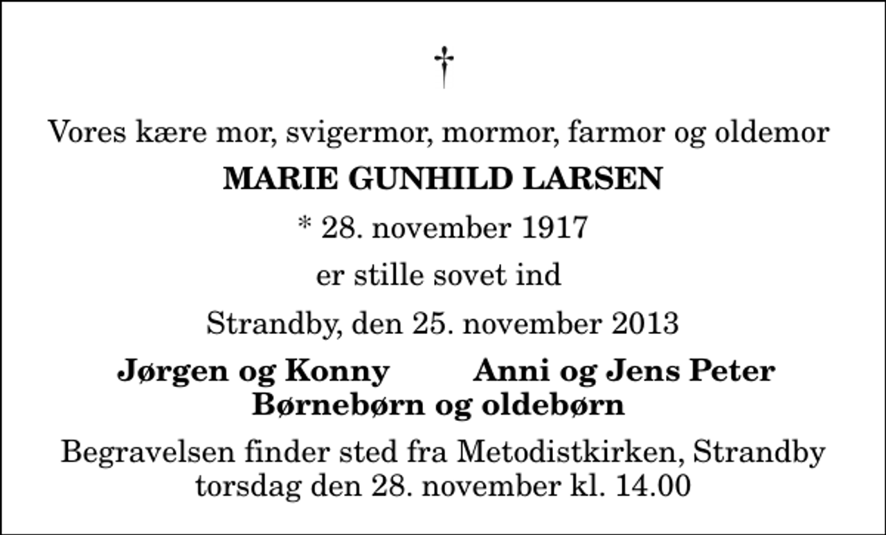 <p>Vores kære mor, svigermor, mormor, farmor og oldemor<br />Marie Gunhild Larsen<br />* 28. november 1917<br />er stille sovet ind<br />Strandby, den 25. november 2013<br />Jørgen og Konny<br />Anni og Jens Peter<br />Begravelsen finder sted fra Metodistkirken, Strandby torsdag den 28. november kl. 14.00</p>