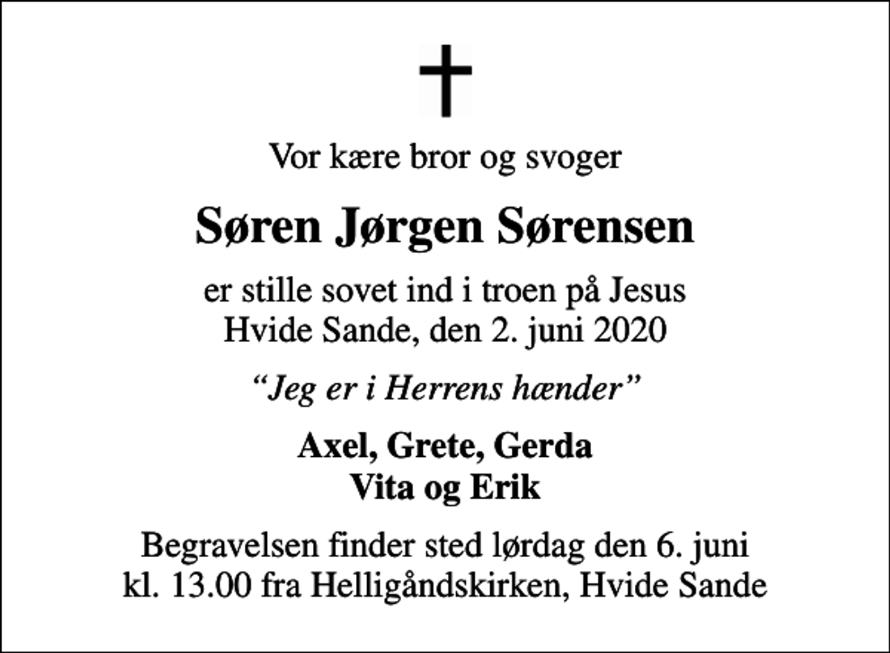 <p>Vor kære bror og svoger<br />Søren Jørgen Sørensen<br />er stille sovet ind i troen på Jesus Hvide Sande, den 2. juni 2020<br />Jeg er i Herrens hænder<br />Axel, Grete, Gerda Vita og Erik<br />Begravelsen finder sted lørdag den 6. juni kl. 13.00 fra Helligåndskirken, Hvide Sande</p>