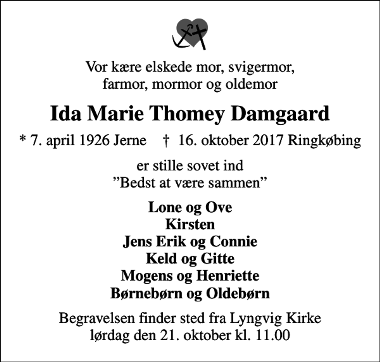 <p>Vor kære elskede mor, svigermor, farmor, mormor og oldemor<br />Ida Marie Thomey Damgaard<br />* 7. april 1926 Jerne ✝ 16. oktober 2017 Ringkøbing<br />er stille sovet ind Bedst at være sammen<br />Lone og Ove Kirsten Jens Erik og Connie Keld og Gitte Mogens og Henriette Børnebørn og Oldebørn<br />Begravelsen finder sted fra Lyngvig Kirke lørdag den 21. oktober kl. 11.00</p>