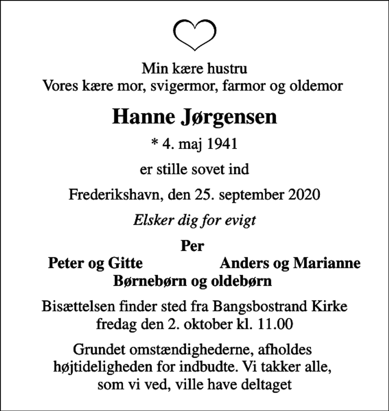 <p>Min kære hustru Vores kære mor, svigermor, farmor og oldemor<br />Hanne Jørgensen<br />* 4. maj 1941<br />er stille sovet ind<br />Frederikshavn, den 25. september 2020<br />Elsker dig for evigt<br />Per<br />Peter og Gitte<br />Anders og Marianne<br />Bisættelsen finder sted fra Bangsbostrand Kirke fredag den 2. oktober kl. 11.00<br />Grundet omstændighederne, afholdes højtideligheden for indbudte. Vi takker alle, som vi ved, ville have deltaget</p>