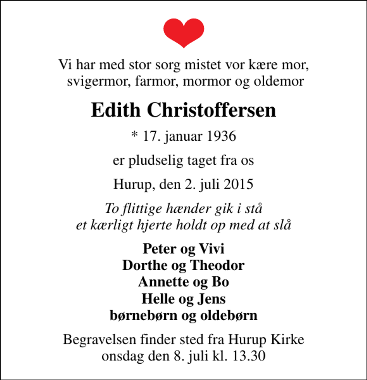 <p>Vi har med stor sorg mistet vor kære mor, svigermor, farmor, mormor og oldemor<br />Edith Christoffersen<br />* 17. januar 1936<br />er pludselig taget fra os<br />Hurup, den 2. juli 2015<br />To flittige hænder gik i stå et kærligt hjerte holdt op med at slå<br />Peter og Vivi Dorthe og Theodor Annette og Bo Helle og Jens børnebørn og oldebørn<br />Begravelsen finder sted fra Hurup Kirke onsdag den 8. juli kl. 13.30</p>