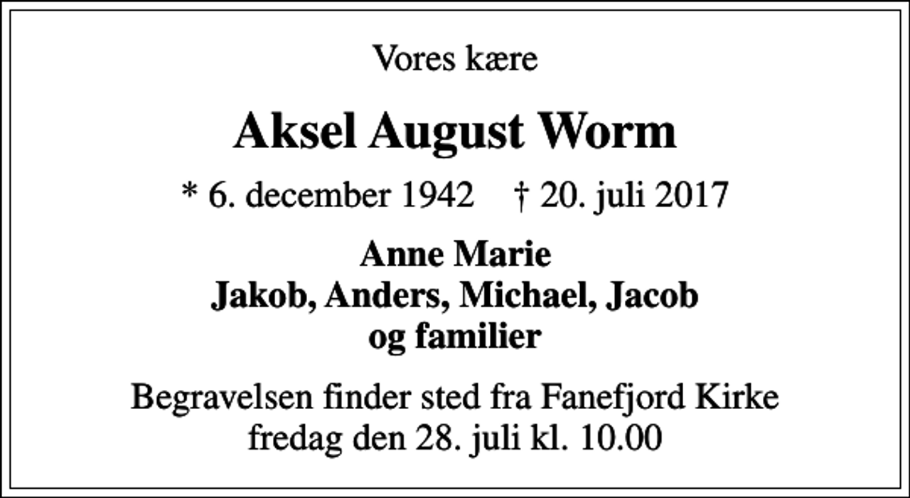 <p>Vores kære<br />Aksel August Worm<br />* 6. december 1942 ✝ 20. juli 2017<br />Anne Marie Jakob, Anders, Michael, Jacob og familier<br />Begravelsen finder sted fra Fanefjord Kirke fredag den 28. juli kl. 10.00</p>