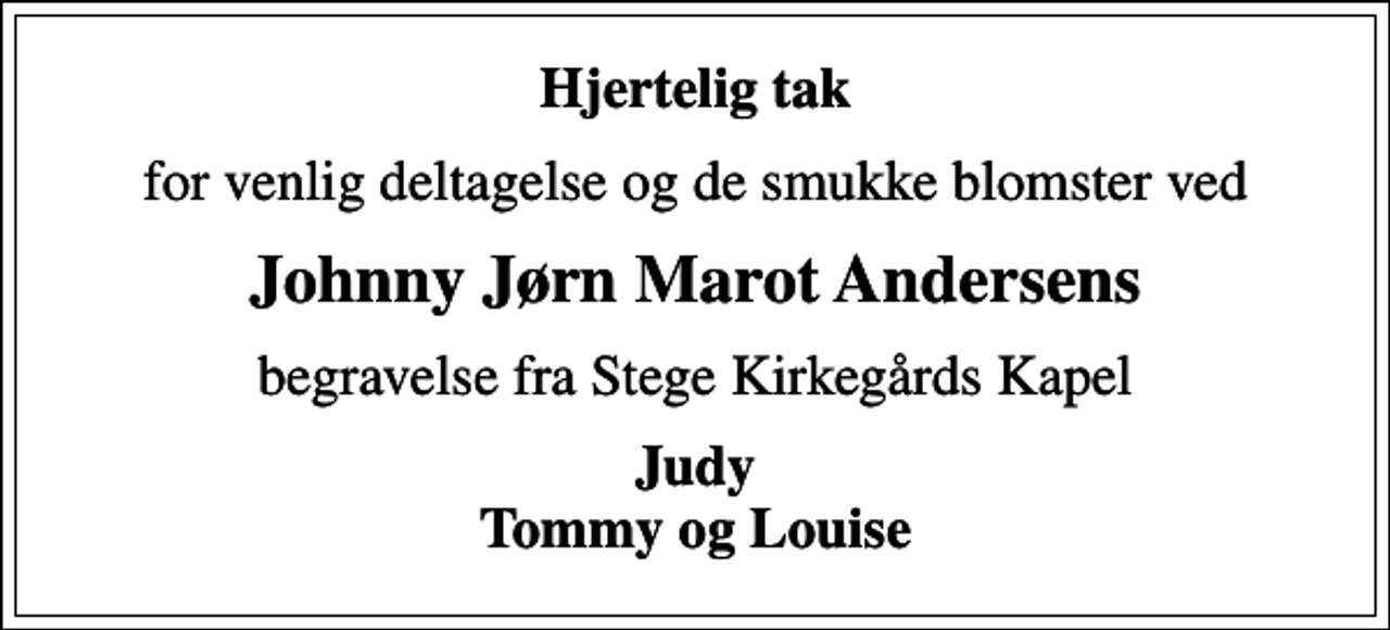 <p>Hjertelig tak<br />for venlig deltagelse og de smukke blomster ved<br />Johnny Jørn Marot Andersens<br />begravelse fra Stege Kirkegårds Kapel<br />Judy Tommy og Louise</p>