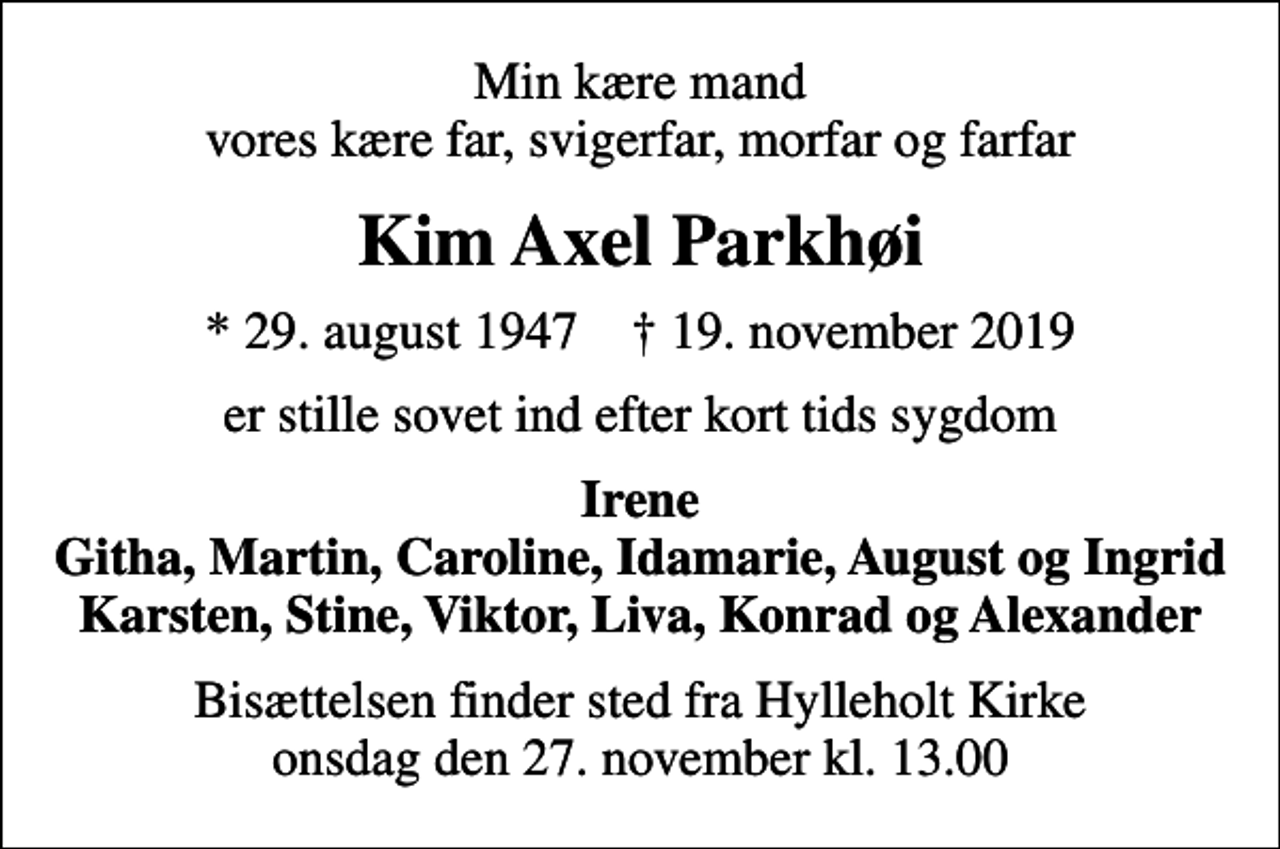 <p>Min kære mand vores kære far, svigerfar, morfar og farfar<br />Kim Axel Parkhøi<br />* 29. august 1947 ✝ 19. november 2019<br />er stille sovet ind efter kort tids sygdom<br />Irene Githa, Martin, Caroline, Idamarie, August og Ingrid Karsten, Stine, Viktor, Liva, Konrad og Alexander<br />Bisættelsen finder sted fra Hylleholt Kirke onsdag den 27. november kl. 13.00</p>