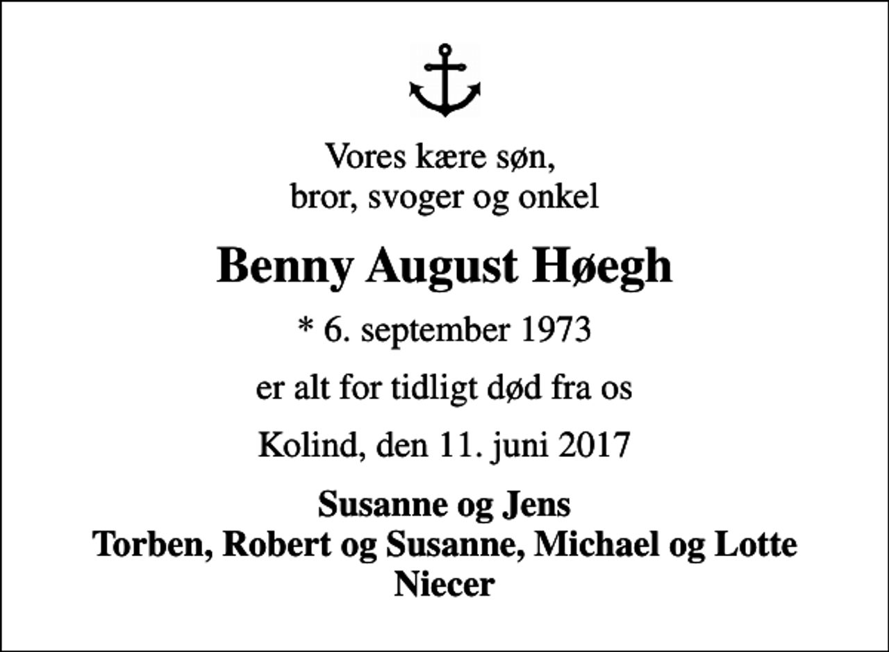 <p>Vores kære søn, bror, svoger og onkel<br />Benny August Høegh<br />* 6. september 1973<br />er alt for tidligt død fra os<br />Kolind, den 11. juni 2017<br />Susanne og Jens Torben, Robert og Susanne, Michael og Lotte Niecer</p>