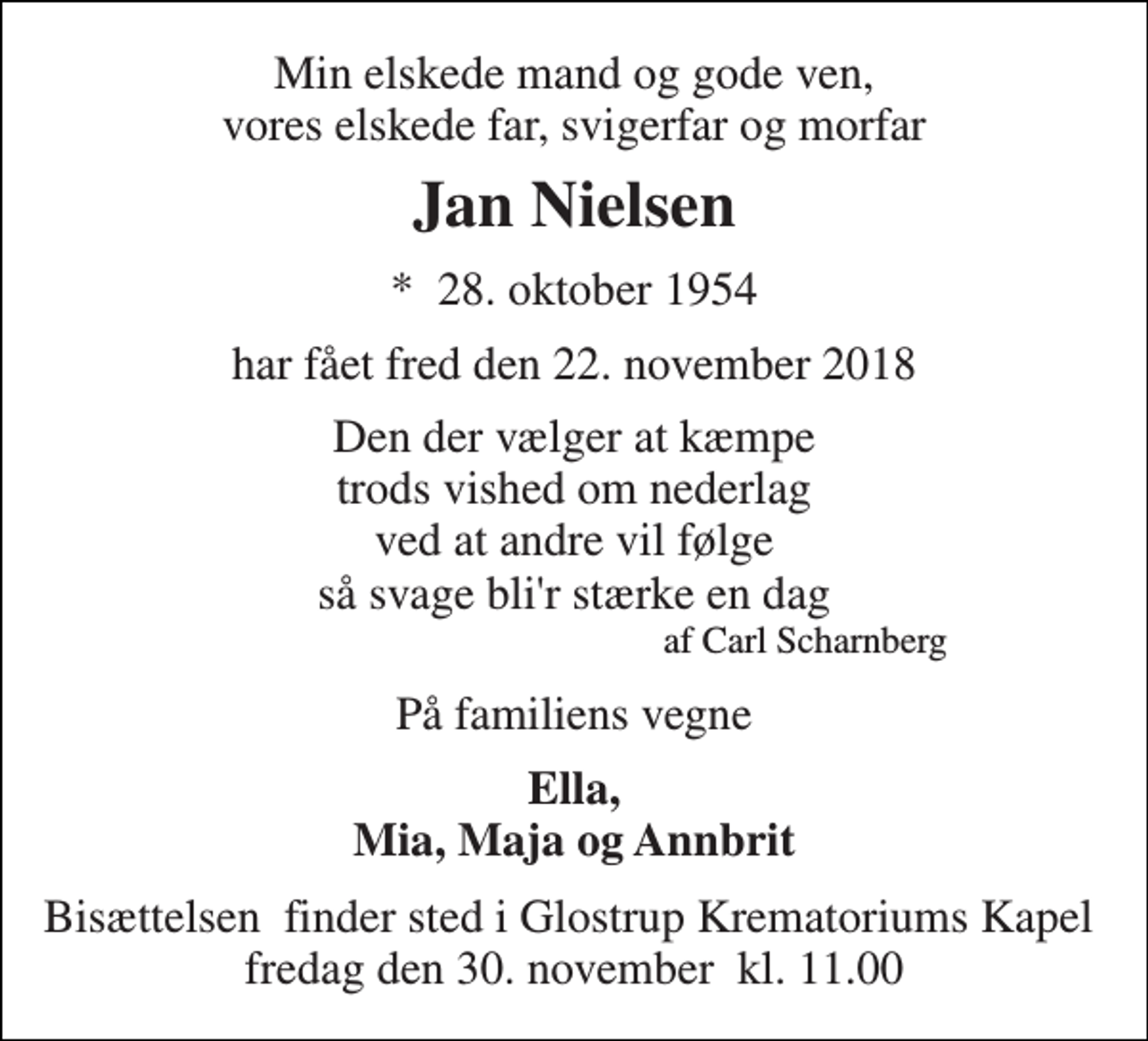 <p>Min elskede mand og gode ven, vores elskede far, svigerfar og morfar<br />Jan Nielsen<br />*​ 28. oktober 1954<br />har fået fred den 22. november 2018<br />Den der vælger at kæmpe trods vished om nederlag ved at andre vil følge så svage bli'r stærke en dag<br />af Carl Scharnberg<br />På familiens vegne<br />Ella, Mia, Maja og Annbrit<br />Bisættelsen​ finder sted i Glostrup Krematoriums Kapel​ fredag den 30. november​ kl. 11.00</p>