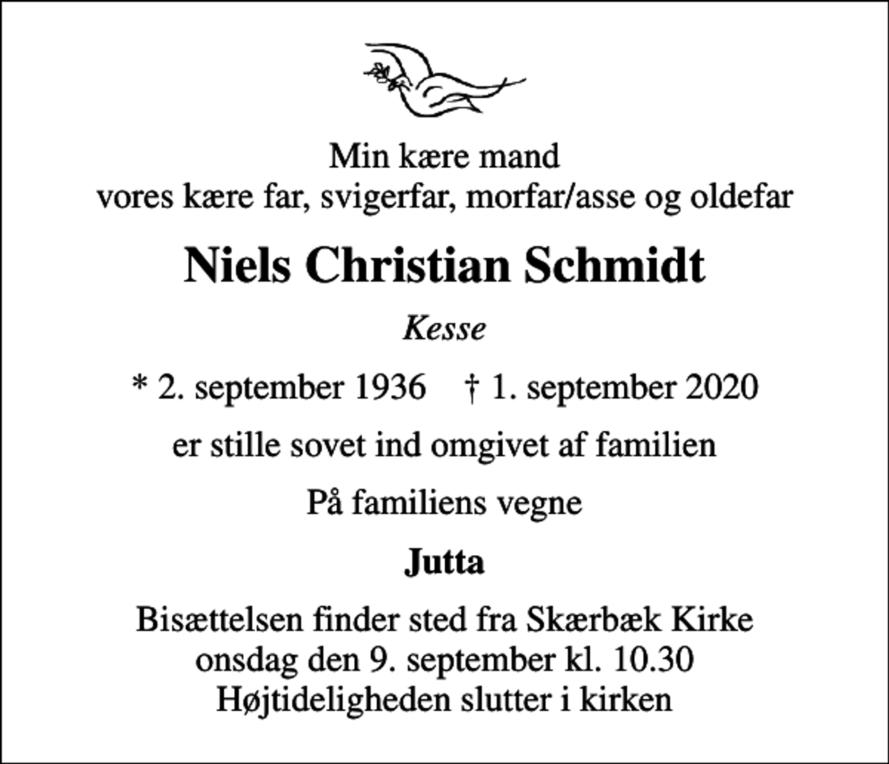 <p>Min kære mand vores kære far, svigerfar, morfar/asse og oldefar<br />Niels Christian Schmidt<br />Kesse<br />* 2. september 1936 ✝ 1. september 2020<br />er stille sovet ind omgivet af familien<br />På familiens vegne<br />Jutta<br />Bisættelsen finder sted fra Skærbæk Kirke onsdag den 9. september kl. 10.30 Højtideligheden slutter i kirken</p>