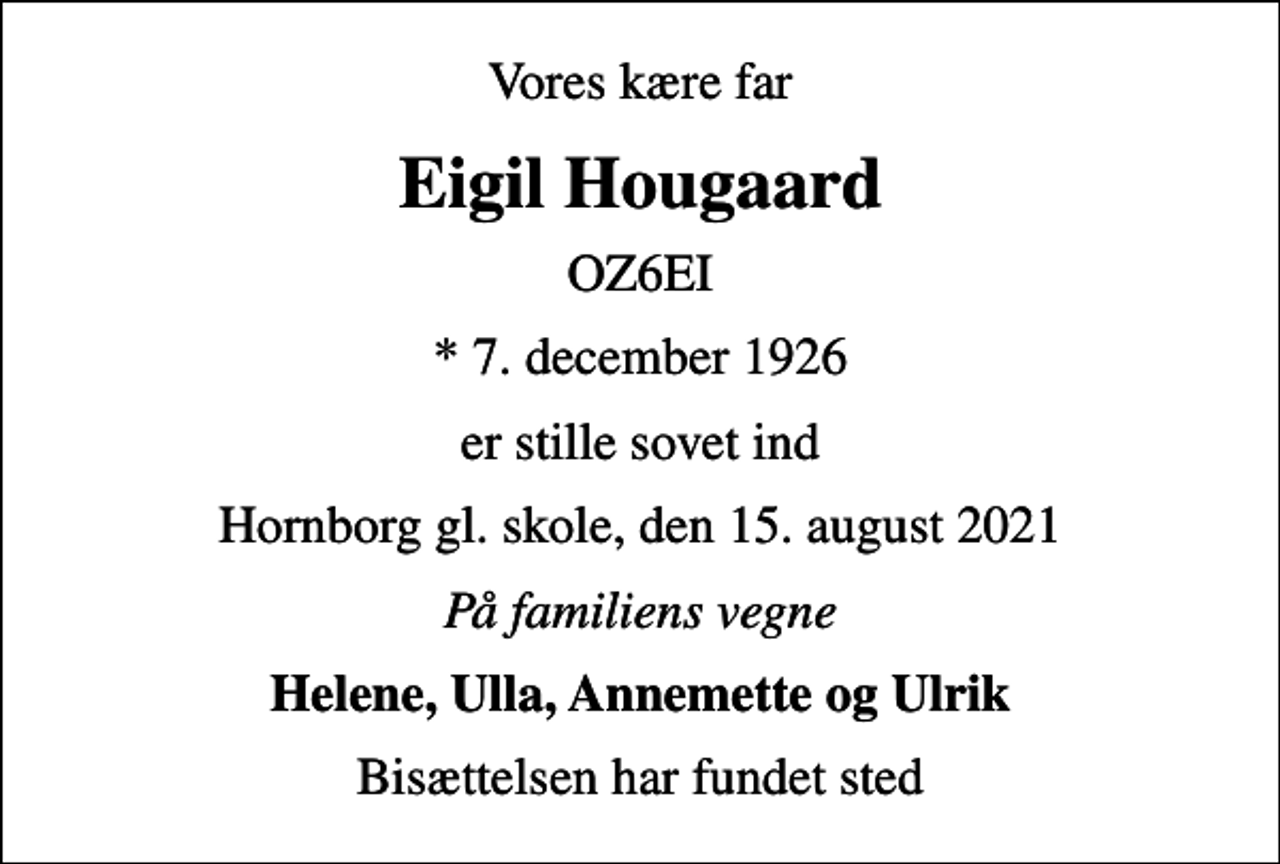 <p>Vores kære far<br />Eigil Hougaard<br />OZ6EI<br />* 7. december 1926<br />er stille sovet ind<br />Hornborg gl. skole, den 15. august 2021<br />På familiens vegne<br />Helene, Ulla, Annemette og Ulrik<br />Bisættelsen har fundet sted</p>