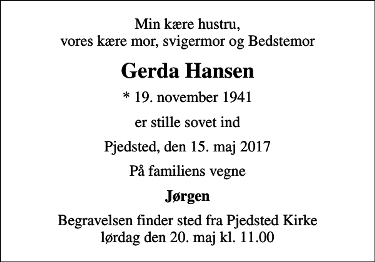 <p>Min kære hustru, vores kære mor, svigermor og Bedstemor<br />Gerda Hansen<br />* 19. november 1941<br />er stille sovet ind<br />Pjedsted, den 15. maj 2017<br />På familiens vegne<br />Jørgen<br />Begravelsen finder sted fra Pjedsted Kirke lørdag den 20. maj kl. 11.00</p>