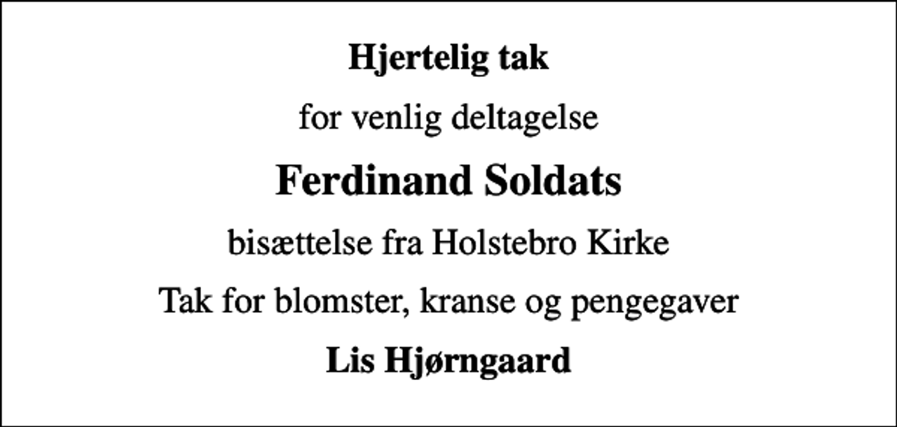 <p>Hjertelig tak<br />for venlig deltagelse<br />Ferdinand Soldats<br />bisættelse fra Holstebro Kirke<br />Tak for blomster, kranse og pengegaver<br />Lis Hjørngaard</p>