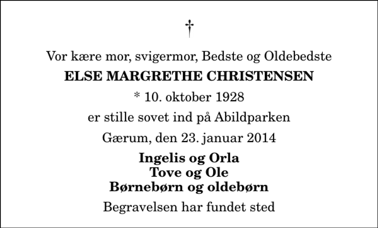 <p>Vor kære mor, svigermor, Bedste og Oldebedste<br />Else Margrethe Christensen<br />* 10. oktober 1928<br />er stille sovet ind på Abildparken<br />Gærum, den 23. januar 2014<br />Ingelis og Orla Tove og Ole Børnebørn og oldebørn<br />Begravelsen har fundet sted</p>