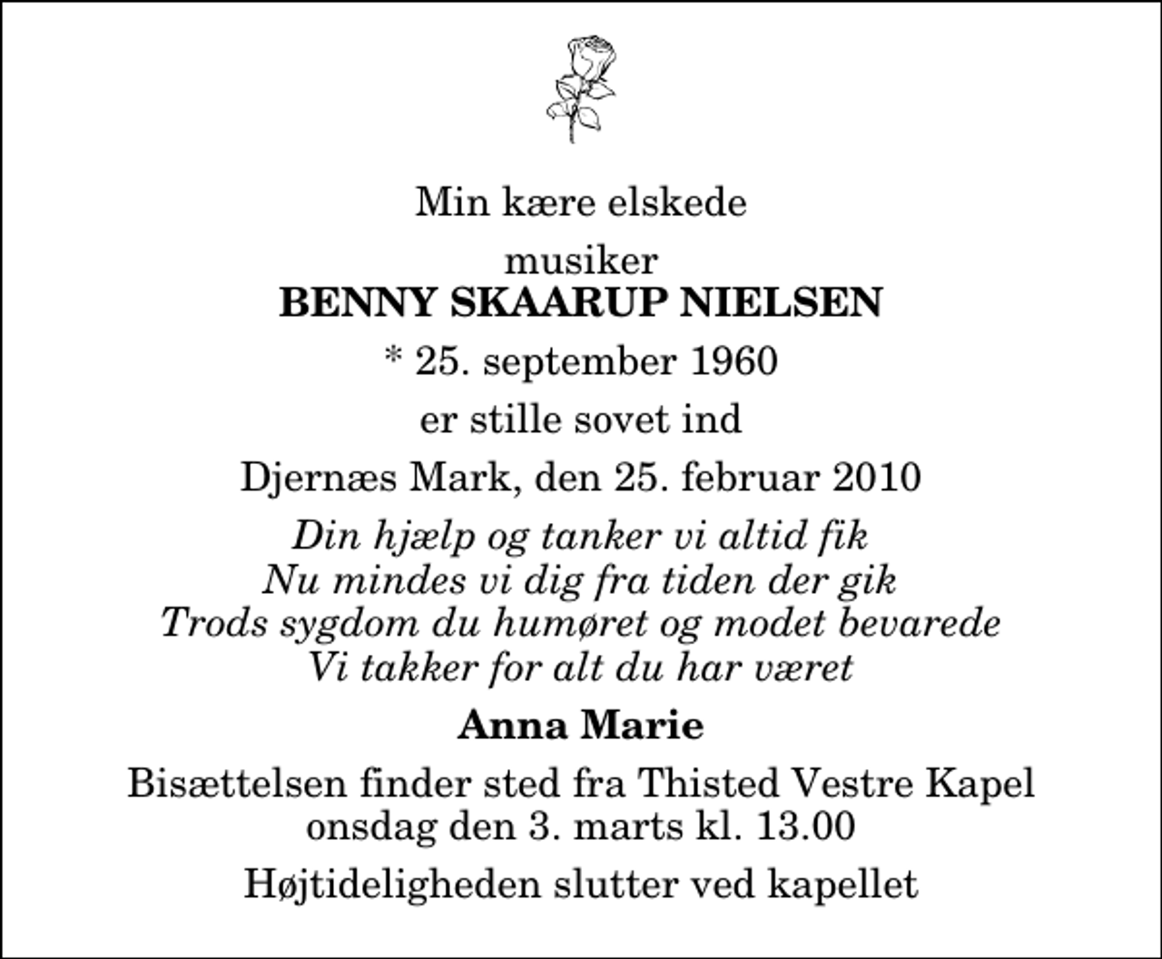 <p>Min kære elskede<br />musiker<br />Benny Skaarup Nielsen<br />* 25. september 1960<br />er stille sovet ind<br />Djernæs Mark, den 25. februar 2010<br />Din hjælp og tanker vi altid fik Nu mindes vi dig fra tiden der gik Trods sygdom du humøret og modet bevarede Vi takker for alt du har været<br />Anna Marie<br />Bisættelsen finder sted fra Thisted Vestre Kapel onsdag den 3. marts kl. 13.00 Højtideligheden slutter ved kapellet</p>