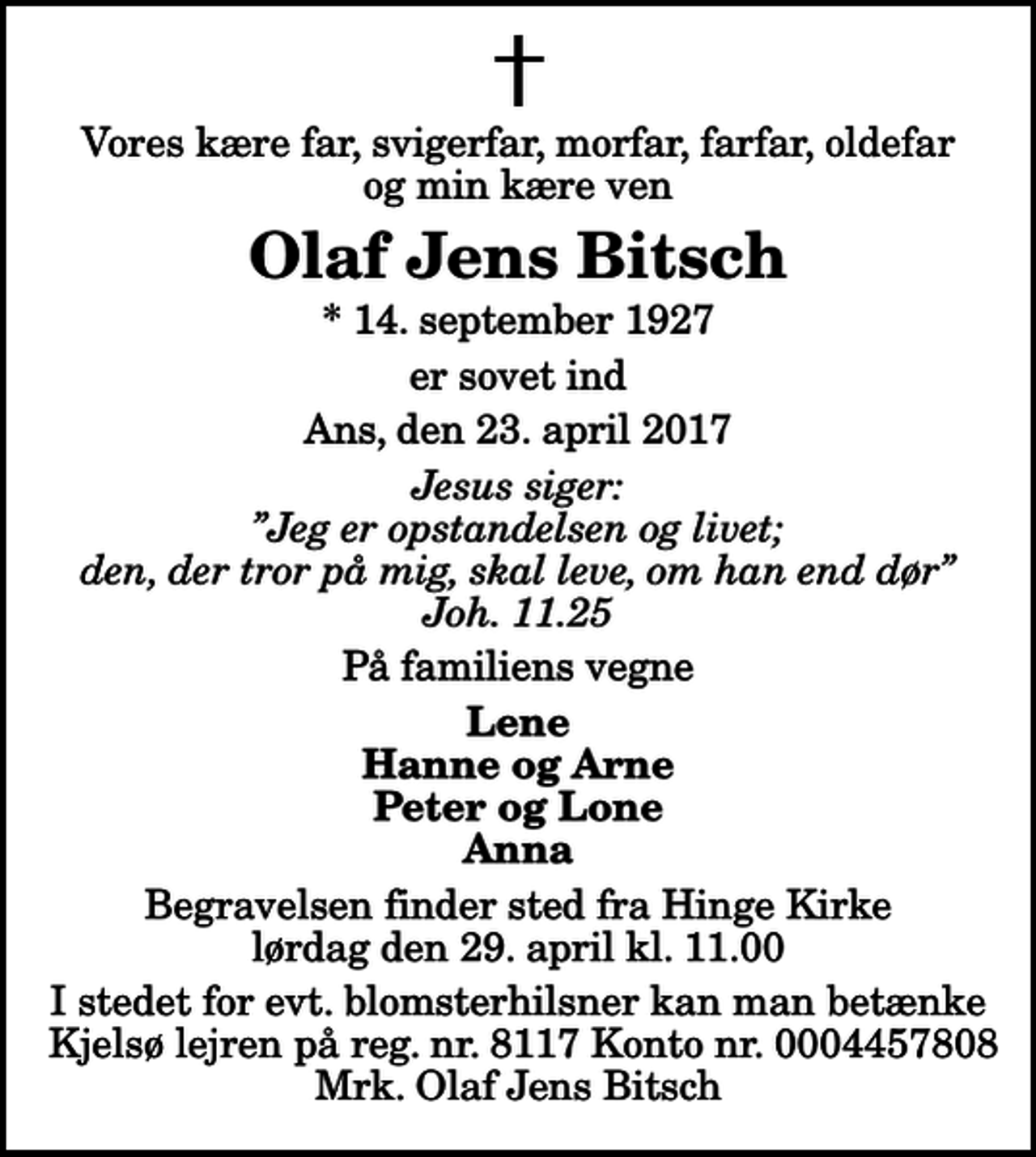 <p>Vores kære far, svigerfar, morfar, farfar, oldefar og min kære ven<br />Olaf Jens Bitsch<br />* 14. september 1927<br />er sovet ind<br />Ans, den 23. april 2017<br />Jesus siger: Jeg er opstandelsen og livet; den, der tror på mig, skal leve, om han end dør Joh. 11.25<br />På familiens vegne<br />Lene Hanne og Arne Peter og Lone Anna<br />Begravelsen finder sted fra Hinge Kirke lørdag den 29. april kl. 11.00<br />I stedet for evt. blomsterhilsner kan man betænke Kjelsø lejren på reg. nr. 8117 Konto nr. 0004457808 Mrk. Olaf Jens Bitsch</p>