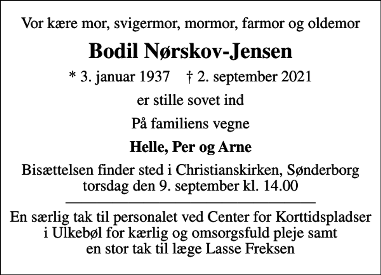 <p>Vor kære mor, svigermor, mormor, farmor og oldemor<br />Bodil Nørskov-Jensen<br />* 3. januar 1937 ✝ 2. september 2021<br />er stille sovet ind<br />På familiens vegne<br />Helle, Per og Arne<br />Bisættelsen finder sted i Christianskirken, Sønderborg torsdag den 9. september kl. 14.00 En særlig tak til personalet ved Center for Korttidspladser i Ulkebøl for kærlig og omsorgsfuld pleje samt en stor tak til læge Lasse Freksen</p>