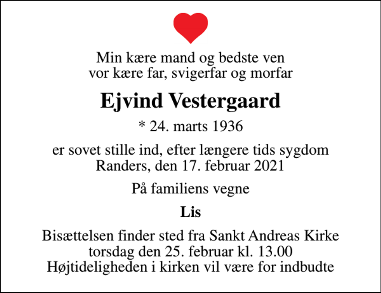 <p>Min kære mand og bedste ven vor kære far, svigerfar og morfar<br />Ejvind Vestergaard<br />* 24. marts 1936<br />er sovet stille ind, efter længere tids sygdom Randers, den 17. februar 2021<br />På familiens vegne<br />Lis<br />Bisættelsen finder sted fra Sankt Andreas Kirke torsdag den 25. februar kl. 13.00 Højtideligheden i kirken vil være for indbudte</p>