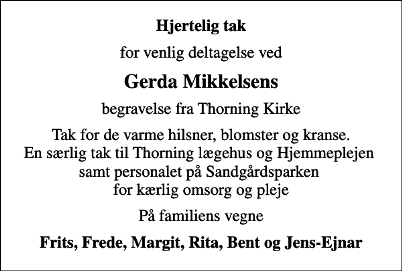 <p>Hjertelig tak<br />for venlig deltagelse ved<br />Gerda Mikkelsens<br />begravelse fra Thorning Kirke<br />Tak for de varme hilsner, blomster og kranse. En særlig tak til Thorning lægehus og Hjemmeplejen samt personalet på Sandgårdsparken for kærlig omsorg og pleje<br />På familiens vegne<br />Frits, Frede, Margit, Rita, Bent og Jens-Ejnar</p>