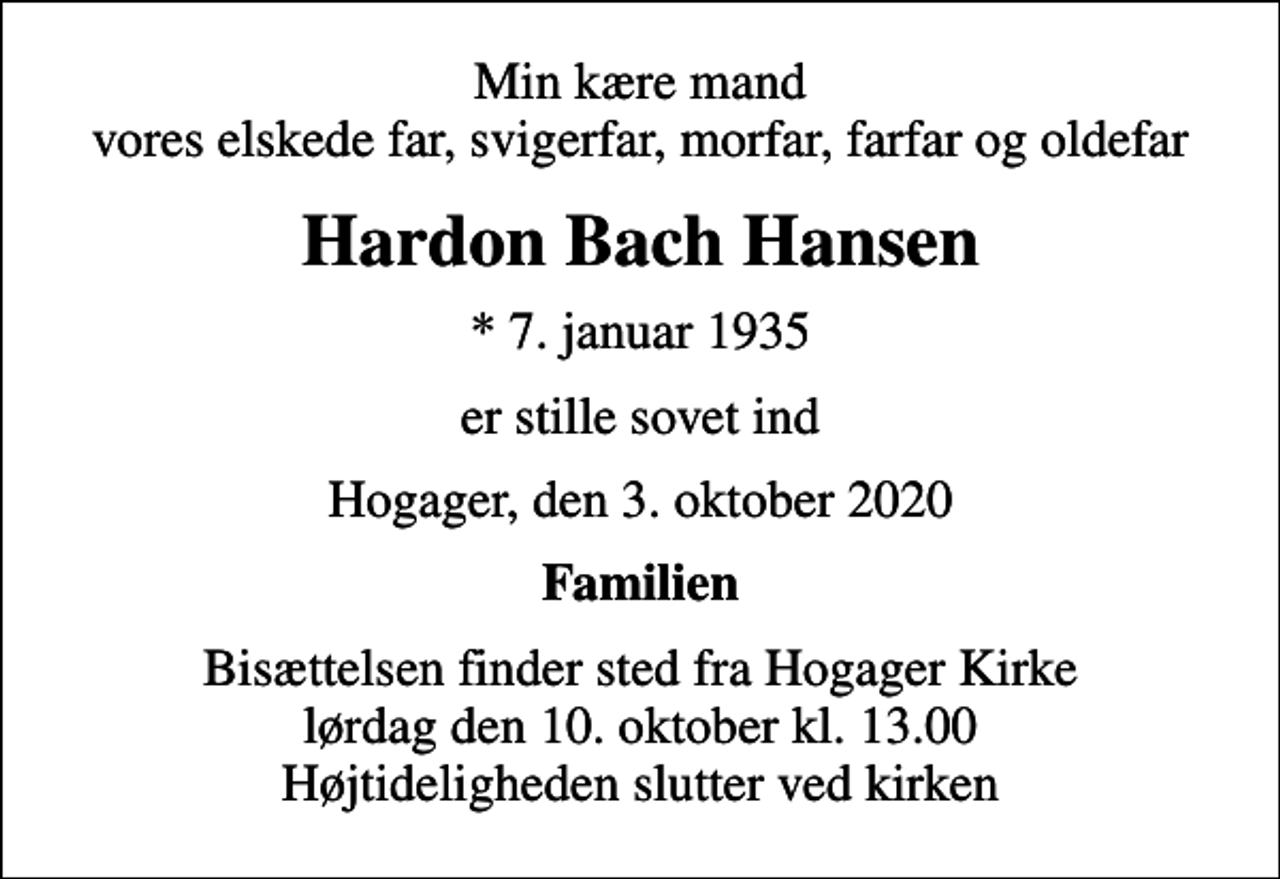 <p>Min kære mand vores elskede far, svigerfar, morfar, farfar og oldefar<br />Hardon Bach Hansen<br />* 7. januar 1935<br />er stille sovet ind<br />Hogager, den 3. oktober 2020<br />Familien<br />Bisættelsen finder sted fra Hogager Kirke lørdag den 10. oktober kl. 13.00 Højtideligheden slutter ved kirken</p>