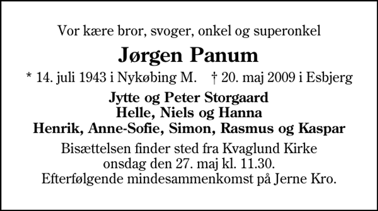 <p>Vor kære bror, svoger, onkel og superonkel<br />Jørgen Panum<br />* 14. juli 1943 i Nykøbing M. ✝ 20. maj 2009 i Esbjerg<br />Jytte og Peter Storgaard Helle, Niels og Hanna Henrik, Anne-Sofie, Simon, Rasmus og Kaspar<br />Bisættelsen finder sted fra Kvaglund Kirke onsdag den 27. maj kl. 11.30 Efterfølgende mindesammenkomst på Jerne Kro.</p>