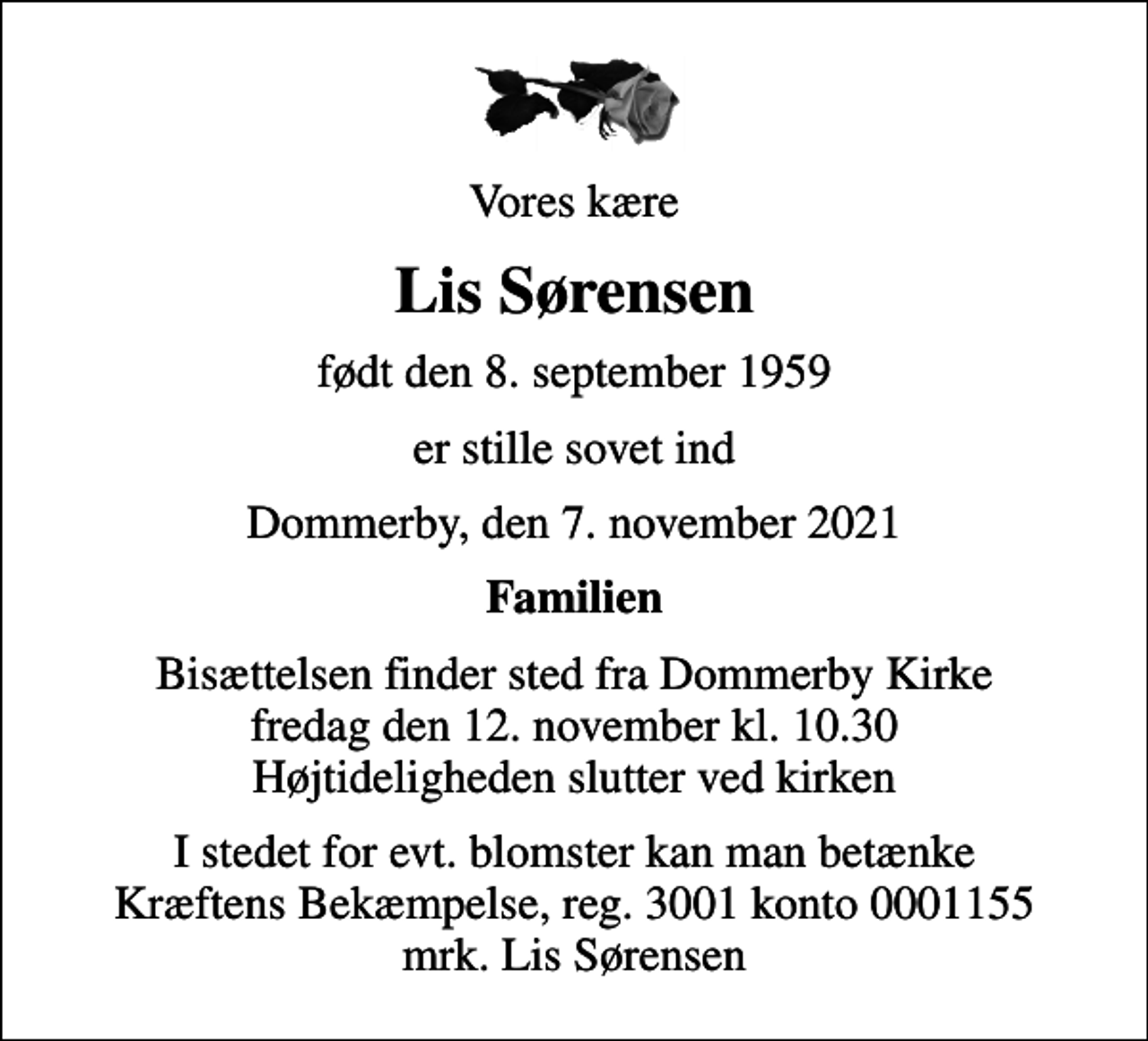 <p>Vores kære<br />Lis Sørensen<br />født den 8. september 1959<br />er stille sovet ind<br />Dommerby, den 7. november 2021<br />Familien<br />Bisættelsen finder sted fra Dommerby Kirke fredag den 12. november kl. 10.30 Højtideligheden slutter ved kirken<br />I stedet for evt. blomster kan man betænke<br />Kræftens Bekæmpelse reg.3001konto0001155mrk. Lis<br />Sørensen</p>